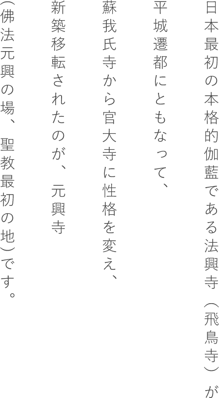 日本最初の本格的伽藍である法興寺（飛鳥寺）が平城遷都にともなって、蘇我氏寺から官大寺に性格を変え、新築移転されたのが、元興寺(佛法元興の場、聖教最初の地)です。
